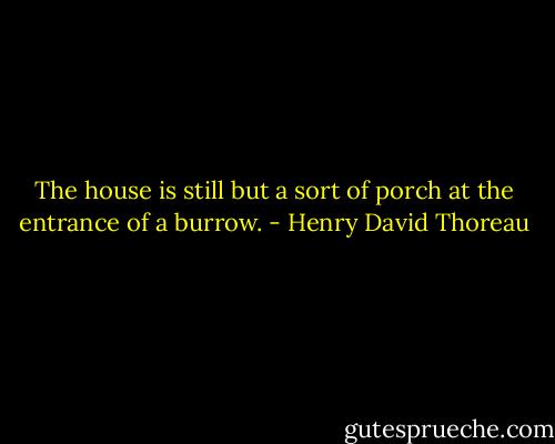 The house is still but a sort of porch at the entrance of a burrow. - Henry David Thoreau