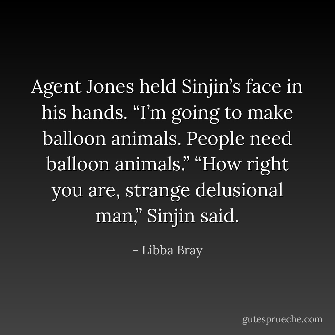 Agent Jones held Sinjin’s face in his hands. “I’m going to make balloon animals. People need balloon animals.”<br />“How right you are, strange delusional man,” Sinjin said. - Libba Bray