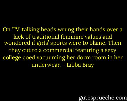 On TV, talking heads wrung their hands over a lack of traditional feminine values and wondered if girls’ sports were to blame. Then they cut to a commercial featuring a sexy college coed vacuuming her dorm room in her underwear. - Libba Bray