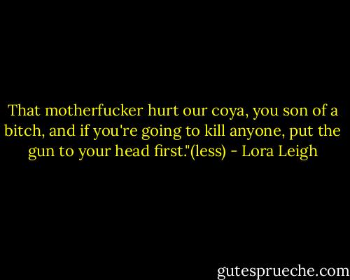 That motherfucker hurt our coya, you son of a bitch, and if you're going to kill anyone, put the gun to your head first."(less) - Lora Leigh