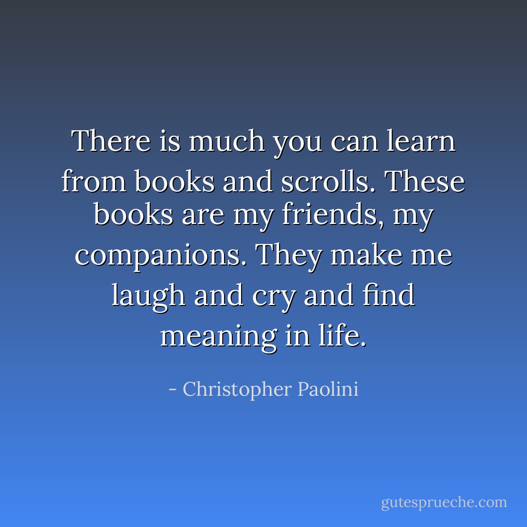 There is much you can learn from books and scrolls. These books are my friends, my companions. They make me laugh and cry and find meaning in life. - Christopher Paolini