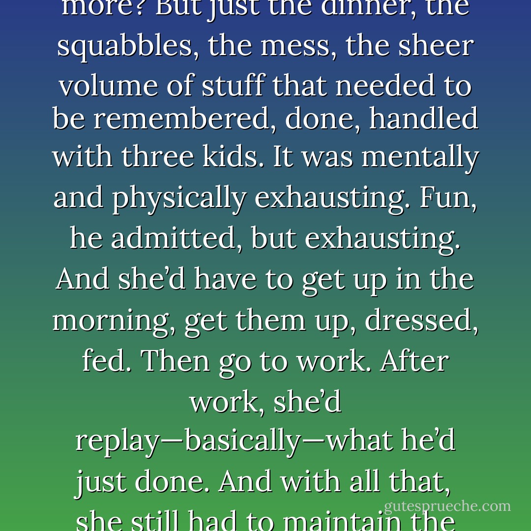 Good God.” He felt like he’d just finished running the Boston Marathon.<br />How did she do it? How the hell did she do all that every day, and probably a lot more? But just<br />the dinner, the squabbles, the mess, the sheer volume of stuff that needed to be remembered, done,<br />handled with three kids. It was mentally and physically exhausting.<br />Fun, he admitted, but exhausting.<br />And she’d have to get up in the morning, get them up, dressed, fed. Then go to work. After<br />work, she’d replay—basically—what he’d just done. And with all that, she still had to maintain the house<br />and run a business.<br />Did women have superpowers?<br />Regardless, he was sending his mother flowers in the morning. - Nora Roberts