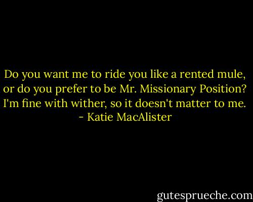 Do you want me to ride you like a rented mule, or do you prefer to be Mr. Missionary Position? I'm fine with wither, so it doesn't matter to me. - Katie MacAlister