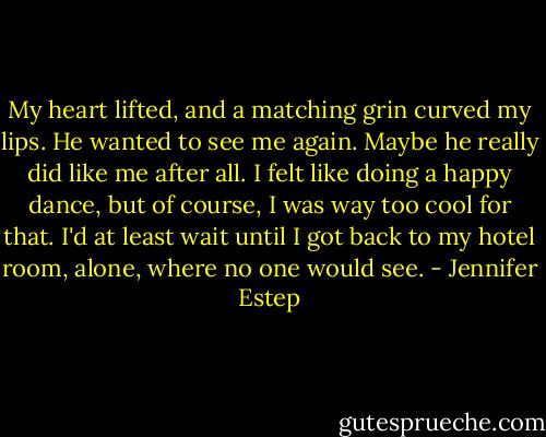My heart lifted, and a matching grin curved my lips. He wanted to see me again. Maybe he really did like me after all. I felt like doing a happy dance, but of course, I was way too cool for that. I'd at least wait until I got back to my hotel room, alone, where no one would see. - Jennifer Estep