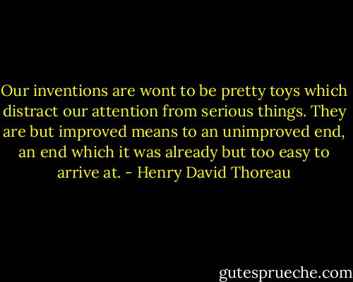 Our inventions are wont to be pretty toys which distract our attention from serious things. They are but improved means to an unimproved end, an end which it was already but too easy to arrive at. - Henry David Thoreau