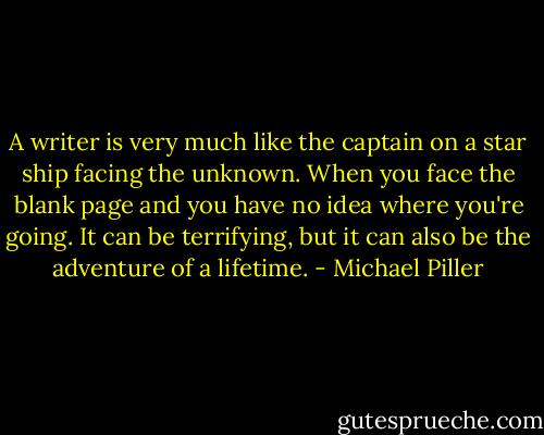 A writer is very much like the captain on a star ship facing the unknown. When you face the blank page and you have no idea where you're going. It can be terrifying, but it can also be the adventure of a lifetime. - Michael Piller