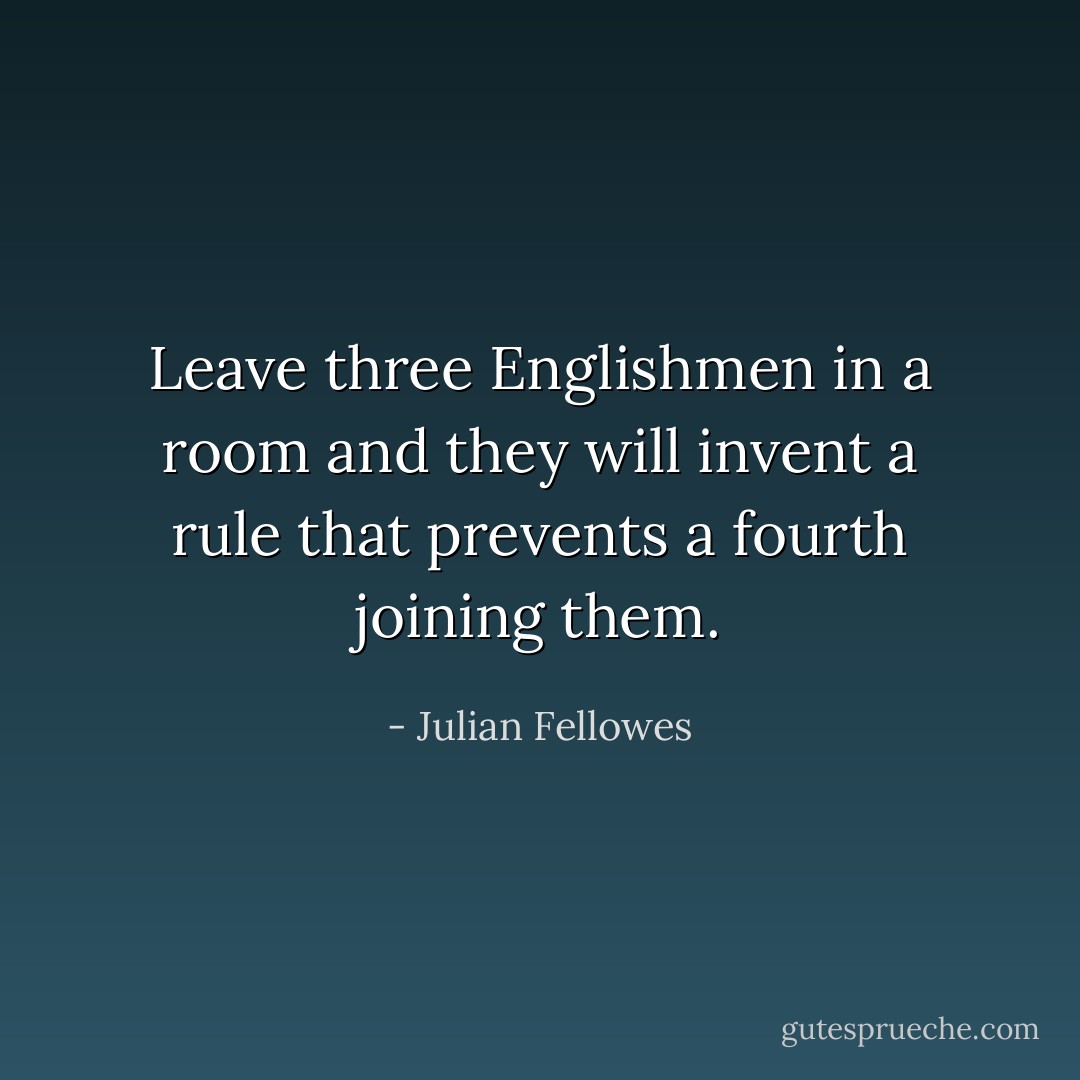 Leave three Englishmen in a room and they will invent a rule that prevents a fourth joining them. - Julian Fellowes