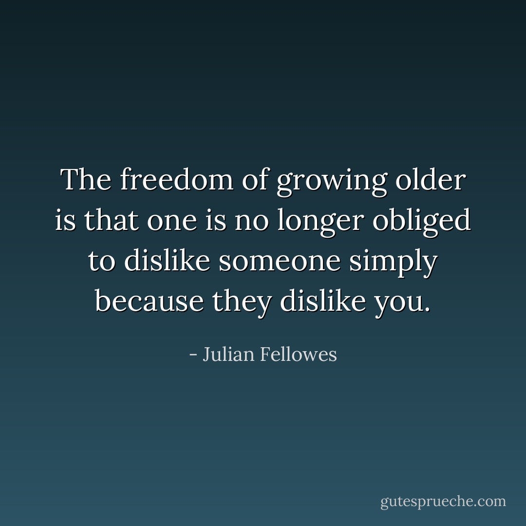 The freedom of growing older is that one is no longer obliged to dislike someone simply because they dislike you. - Julian Fellowes