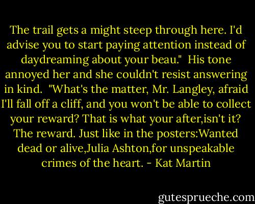 The trail gets a might steep through here. I'd advise you to start paying attention instead of daydreaming about your beau." <br />His tone annoyed her and she couldn't resist answering in kind. <br />"What's the matter, Mr. Langley, afraid I'll fall off a cliff, and you won't be able to collect your reward? That is what your after,isn't it? The reward. Just like in the posters:Wanted dead or alive,Julia Ashton,for unspeakable crimes of the heart. - Kat Martin