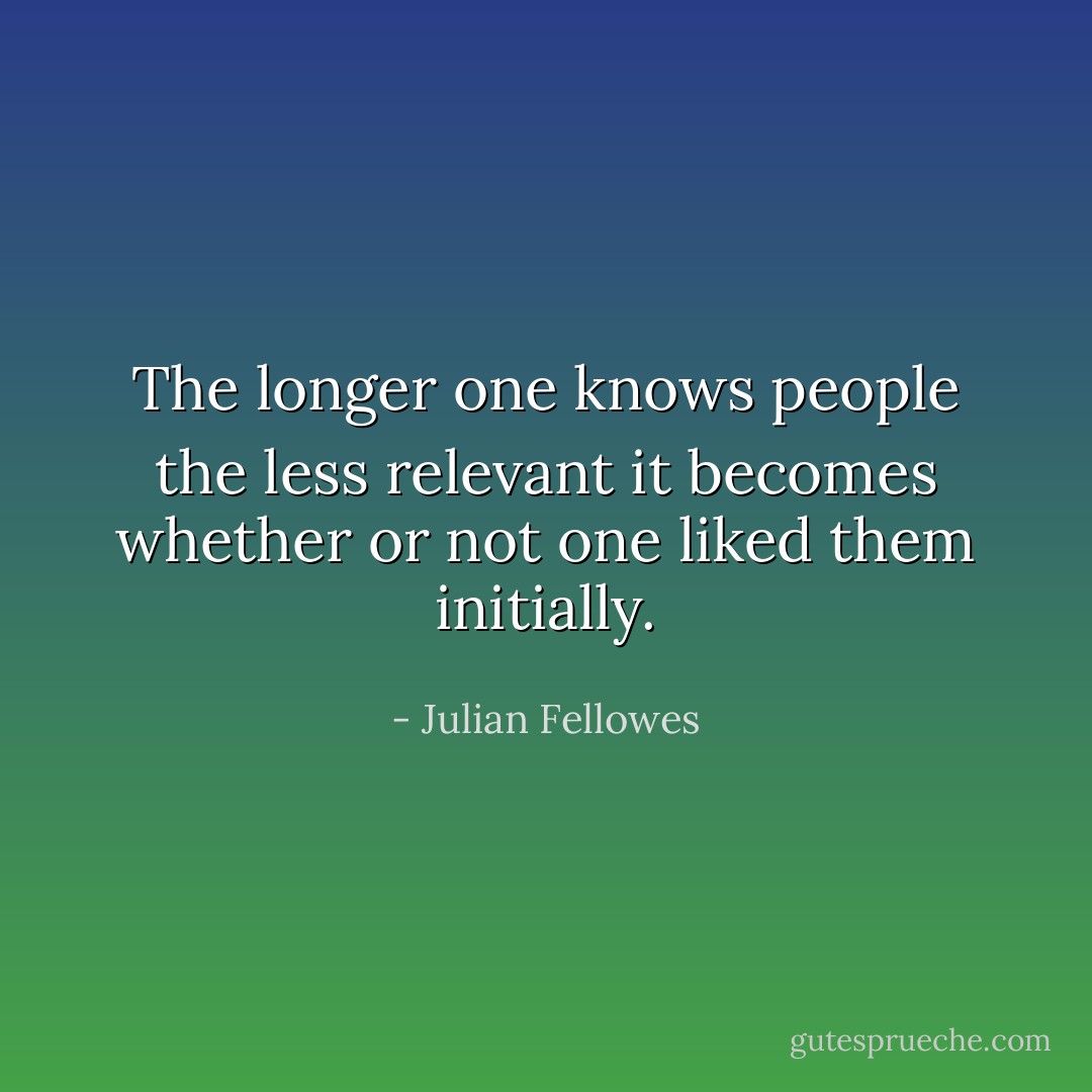 The longer one knows people the less relevant it becomes whether or not one liked them initially. - Julian Fellowes