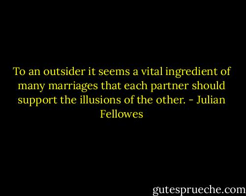 To an outsider it seems a vital ingredient of many marriages that each partner should support the illusions of the other. - Julian Fellowes