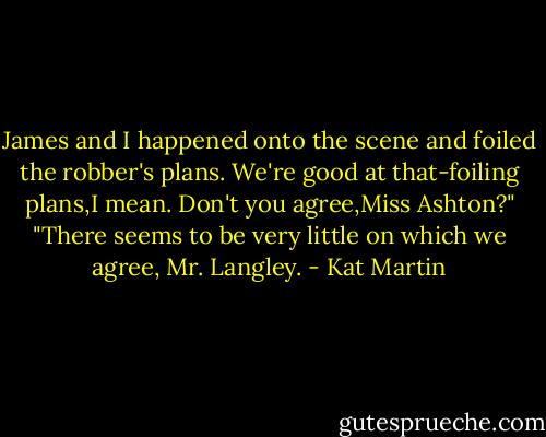 James and I happened onto the scene and foiled the robber's plans. We're good at that-foiling plans,I mean. Don't you agree,Miss Ashton?"<br />"There seems to be very little on which we agree, Mr. Langley. - Kat Martin