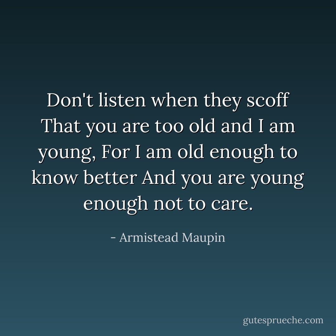 Don't listen when they scoff<br />That you are too old and I am young,<br />For I am old enough to know better<br />And you are young enough not to care. - Armistead Maupin
