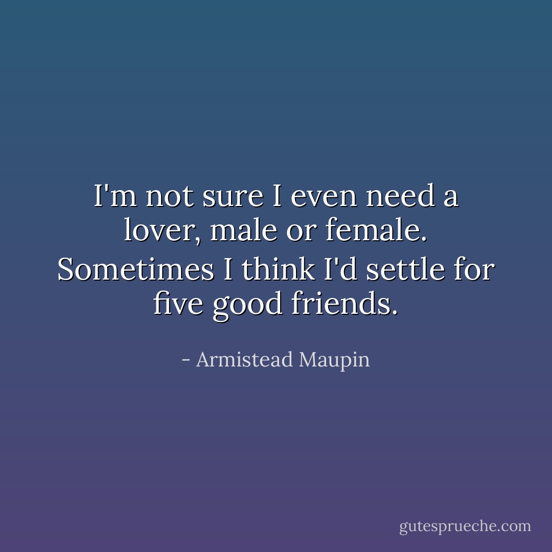 I'm not sure I even need a lover, male or female. Sometimes I think I'd settle for five good friends. - Armistead Maupin