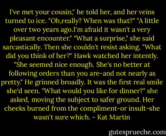 I've met your cousin," he told her, and her veins turned to ice.<br />"Oh,really? When was that?"<br />"A little over two years ago.I'm afraid it wasn't a very pleasant encounter."<br />"What a surprise," she said sarcastically. Then she couldn't resist asking, "What did you think of her?"<br />Hawk watched her intently. "She seemed nice enough. She's no better at following orders than you are-and not nearly as pretty." He grinned broadly. It was the first real smile she'd seen.<br />"What would you like for dinner?" she asked, moving the subject to safer ground. Her cheeks burned from the compliment-or insult-she wasn't sure which. - Kat Martin