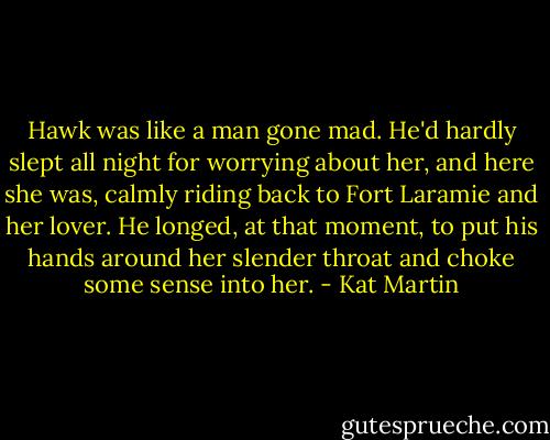 Hawk was like a man gone mad. He'd hardly slept all night for worrying about her, and here she was, calmly riding back to Fort Laramie and her lover. He longed, at that moment, to put his hands around her slender throat and choke some sense into her. - Kat Martin