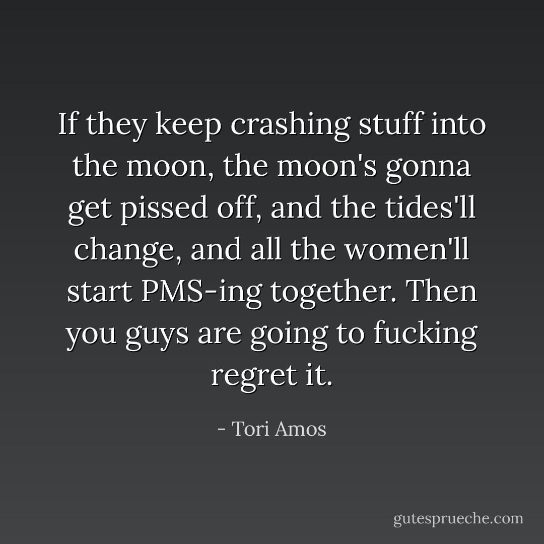 If they keep crashing stuff into the moon, the moon's gonna get pissed off, and the tides'll change, and all the women'll start PMS-ing together. Then you guys are going to fucking regret it. - Tori Amos