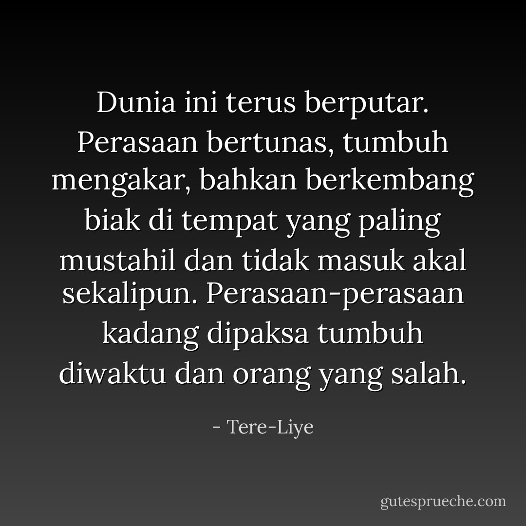 Dunia ini terus berputar. Perasaan bertunas, tumbuh mengakar, bahkan berkembang biak di tempat yang paling mustahil dan tidak masuk akal sekalipun. Perasaan-perasaan kadang dipaksa tumbuh diwaktu dan orang yang salah. - Tere-Liye