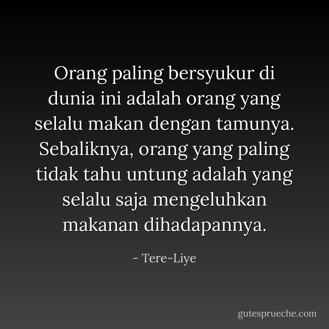 Orang paling bersyukur di dunia ini adalah orang yang selalu makan dengan tamunya. Sebaliknya, orang yang paling tidak tahu untung adalah yang selalu saja mengeluhkan makanan dihadapannya. - Tere-Liye