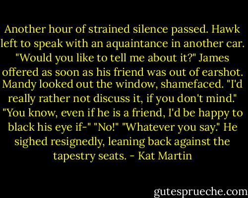 Another hour of strained silence passed. Hawk left to speak with an aquaintance in another car.<br />"Would you like to tell me about it?" James offered as soon as his friend was out of earshot.<br />Mandy looked out the window, shamefaced. "I'd really rather not discuss it, if you don't mind."<br />"You know, even if he is a friend, I'd be happy to black his eye if-"<br />"No!"<br />"Whatever you say." He sighed resignedly, leaning back against the tapestry seats. - Kat Martin