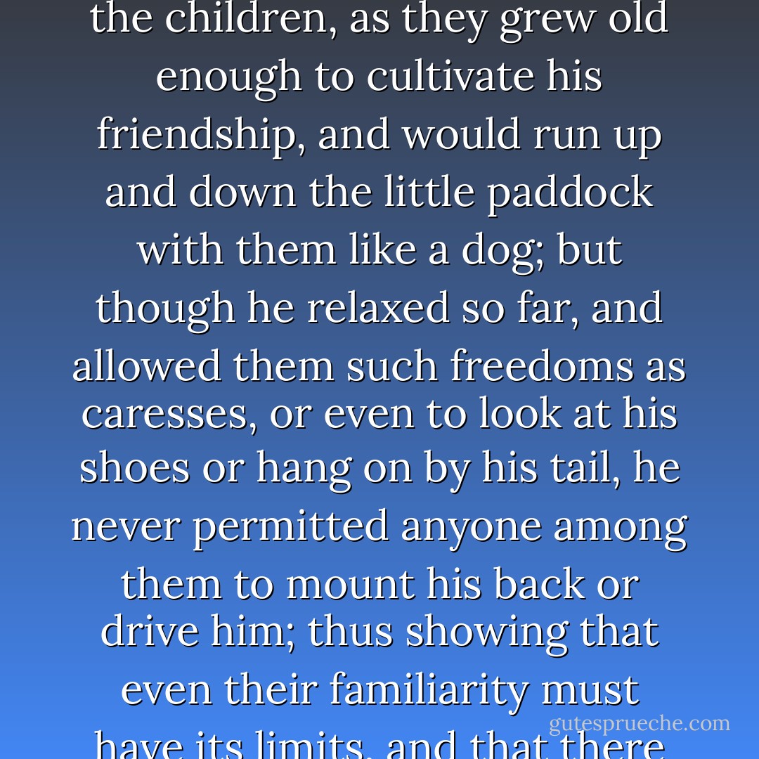 The pony preserved his character for independence and principle down to the last moment of his life; which was an unusually long one, and caused him to be looked upon, indeed, as the very Old Parr of ponies. He often went to and fro with the little phaeton between Mr. Garland's and his son's, and, as the old people and the young were frequently together, had a stable of his own at the new establishment, into which he would walk of himself with surprising dignity. He condescended to play with the children, as they grew old enough to cultivate his friendship, and would run up and down the little paddock with them like a dog; but though he relaxed so far, and allowed them such freedoms as caresses, or even to look at his shoes or hang on by his tail, he never permitted anyone among them to mount his back or drive him; thus showing that even their familiarity must have its limits, and that there were points between them far too serious for trifling.<br /> He was not unsusceptible of warm attachments in his later life, for when the good Bachelor came to live with Mr. Garland upon the clergyman's decease, he conceived a great friendship for him, and amiably submitted to be driven by his hands without the least resistance. He did no work for two or three years before he died, but lived on clover; and his last act (like a choleric old gentleman) was to kick his doctor. - Charles Dickens