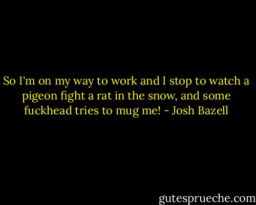 So I'm on my way to work and I stop to watch a pigeon fight a rat in the snow, and some fuckhead tries to mug me! - Josh Bazell