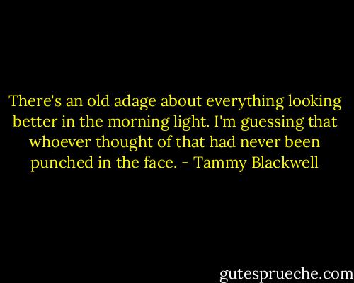 There's an old adage about everything looking better in the morning light. I'm guessing that whoever thought of that had never been punched in the face. - Tammy Blackwell