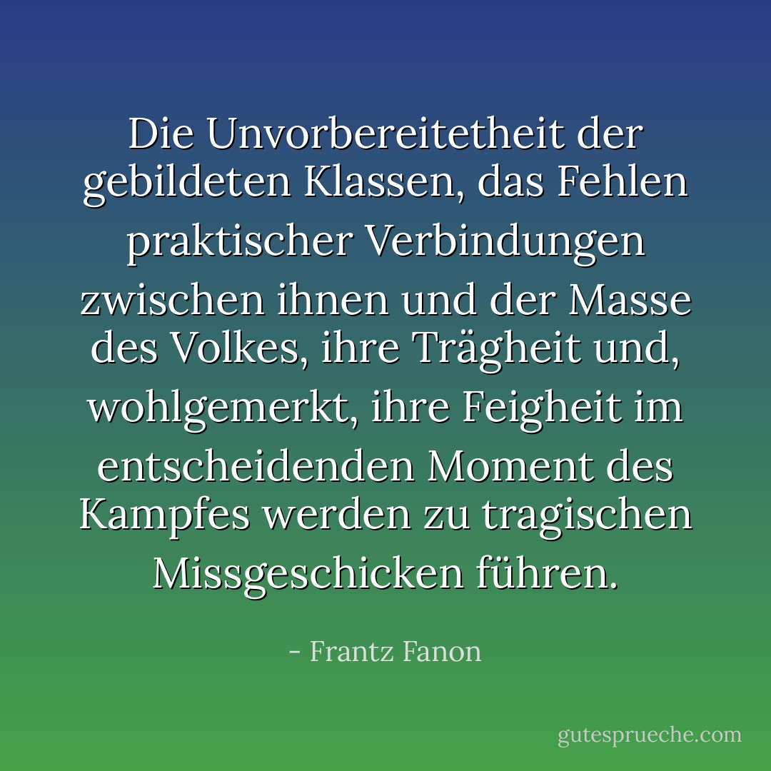 Die Unvorbereitetheit der gebildeten Klassen, das Fehlen praktischer Verbindungen zwischen ihnen und der Masse des Volkes, ihre Trägheit und, wohlgemerkt, ihre Feigheit im entscheidenden Moment des Kampfes werden zu tragischen Missgeschicken führen. - Frantz Fanon<