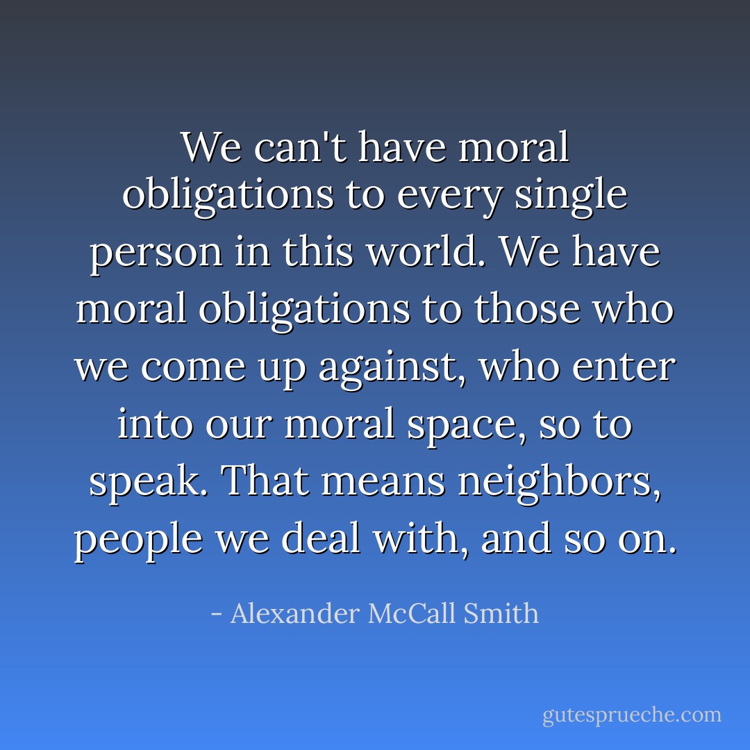 We can't have moral obligations to every single person in this world. We have moral obligations to those who we come up against, who enter into our moral space, so to speak. That means neighbors, people we deal with, and so on. - Alexander McCall Smith