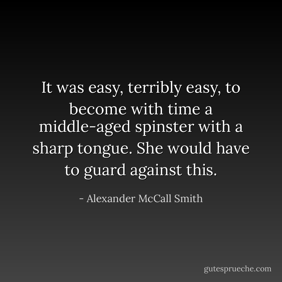 It was easy, terribly easy, to become with time a middle-aged spinster with a sharp tongue. She would have to guard against this. - Alexander McCall Smith