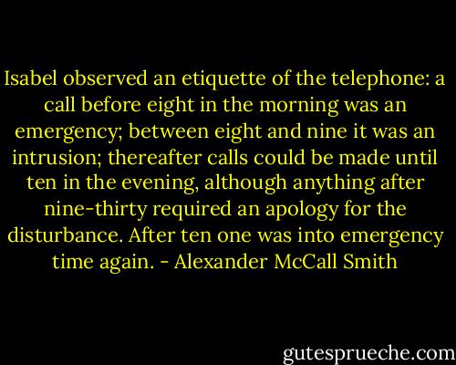 Isabel observed an etiquette of the telephone: a call before eight in the morning was an emergency; between eight and nine it was an intrusion; thereafter calls could be made until ten in the evening, although anything after nine-thirty required an apology for the disturbance. After ten one was into emergency time again. - Alexander McCall Smith
