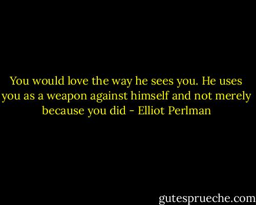 You would love the way he sees you. He uses you as a weapon against himself and not merely because you did - Elliot Perlman
