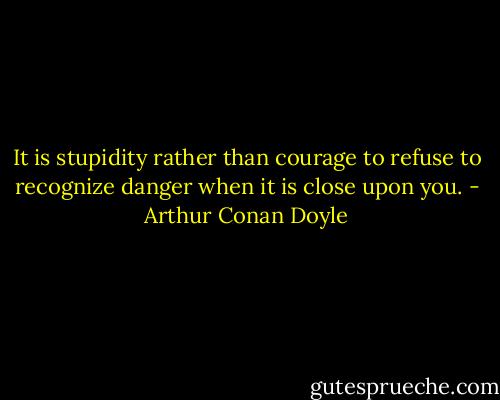 It is stupidity rather than courage to refuse to recognize danger when it is close upon you. - Arthur Conan Doyle