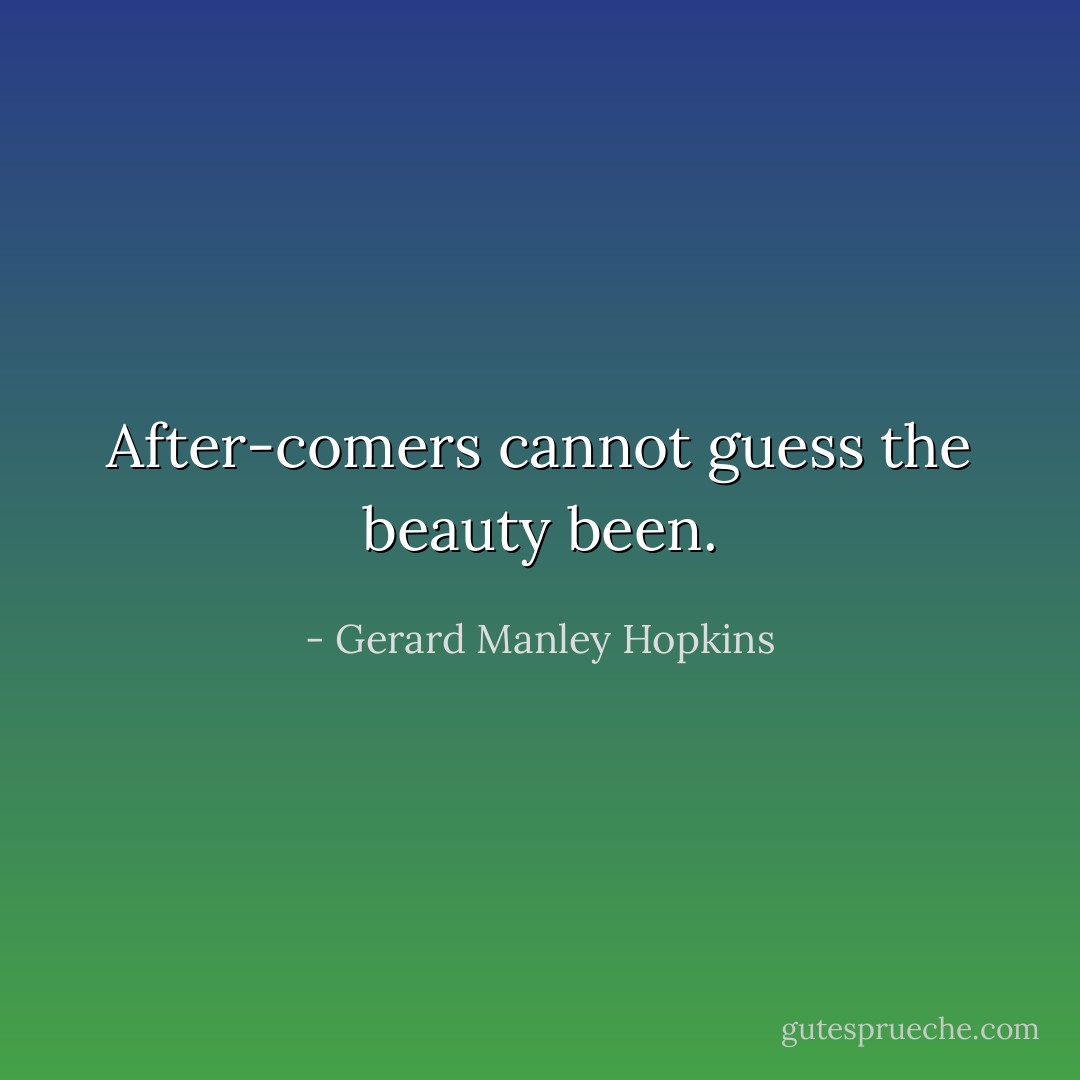 After-comers cannot guess the beauty been. - Gerard Manley Hopkins