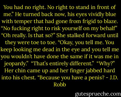 You had no right. No right to stand in front of me.” He turned back now, his eyes vividly blue with temper that had gone from frigid to blaze. “No fucking right to risk yourself on my behalf”<br /><br />“Oh really. Is that so?” She stalked forward until they were toe to toe. “Okay, you tell me. You keep looking me dead in the eye and you tell me you wouldn’t have done the same if it was me in jeopardy.”<br /><br />“That’s entirely different.”<br /><br />“Why?” Her chin came up and her finger jabbed hard into his chest. “Because you have a penis? - J.D. Robb