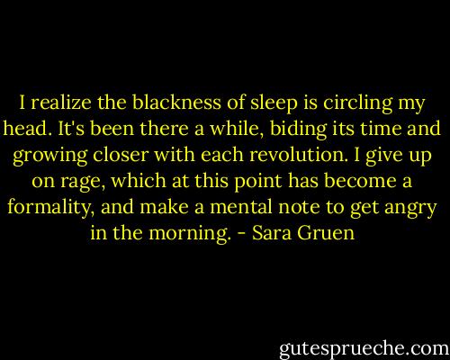 I realize the blackness of sleep is circling my head. It's been there a while, biding its time and growing closer with each revolution. I give up on rage, which at this point has become a formality, and make a mental note to get angry in the morning. - Sara Gruen