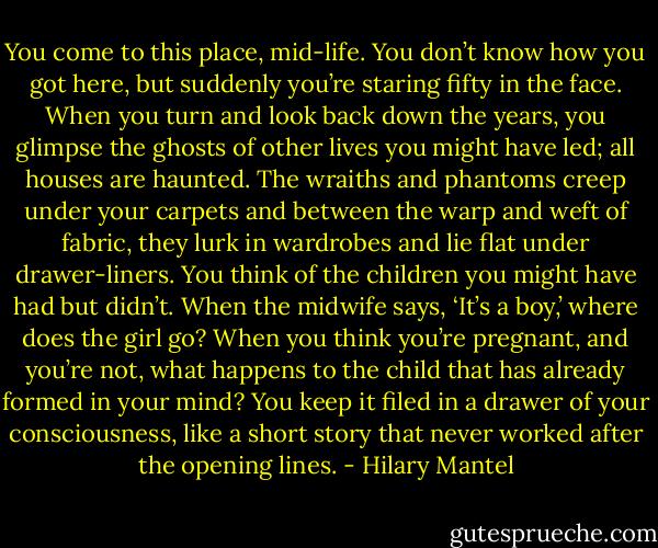 You come to this place, mid-life. You don’t know how you got here, but suddenly you’re staring fifty in the face. When you turn and look back down the years, you glimpse the ghosts of other lives you might have led; all houses are haunted. The wraiths and phantoms creep under your carpets and between the warp and weft of fabric, they lurk in wardrobes and lie flat under drawer-liners. You think of the children you might have had but didn’t. When the midwife says, ‘It’s a boy,’ where does the girl go? When you think you’re pregnant, and you’re not, what happens to the child that has already formed in your mind? You keep it filed in a drawer of your consciousness, like a short story that never worked after the opening lines. - Hilary Mantel