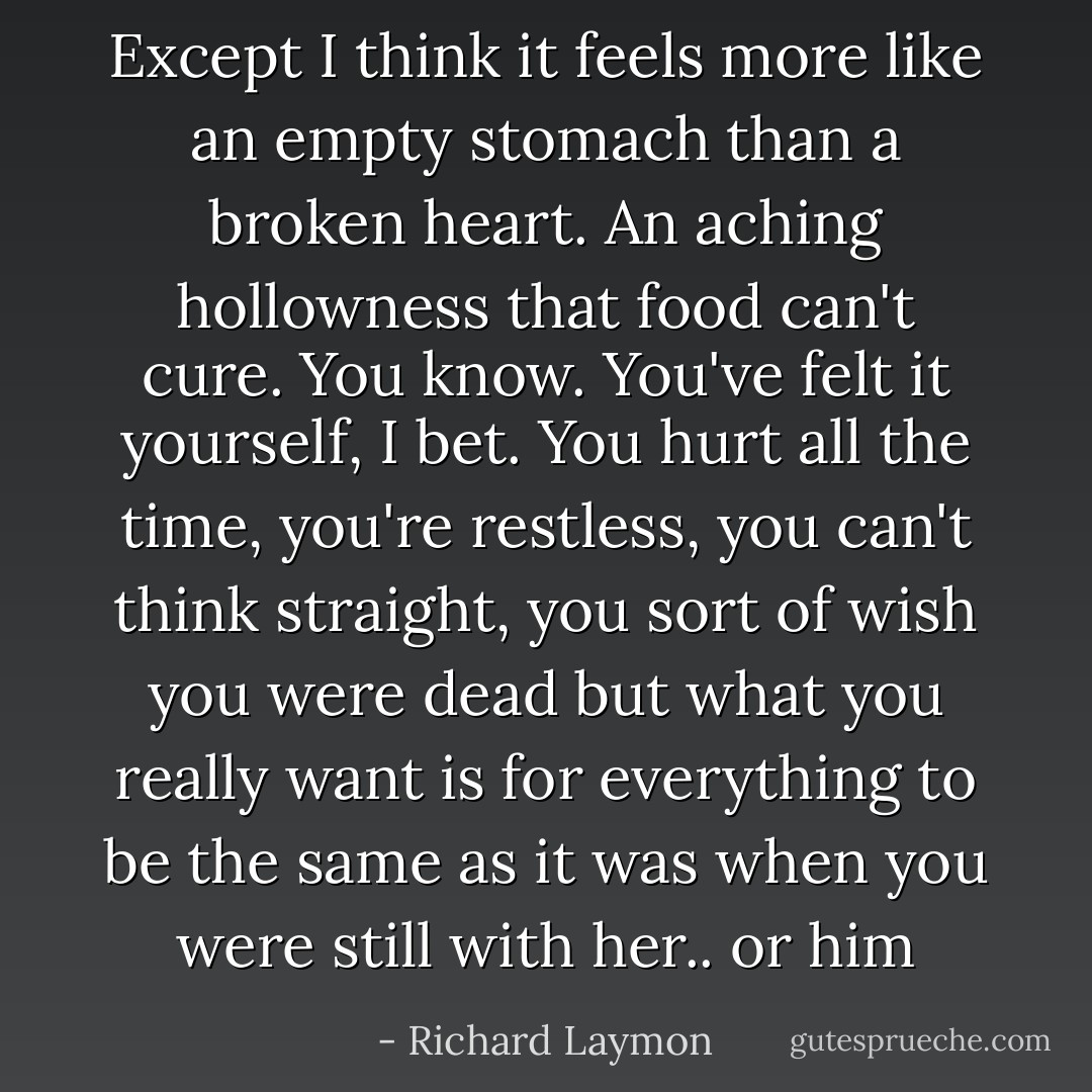 Except I think it feels more like an empty stomach than a broken heart. An aching hollowness that food can't cure. You know. You've felt it yourself, I bet. You hurt all the time, you're restless, you can't think straight, you sort of wish you were dead but what you really want is for everything to be the same as it was when you were still with her.. or him - Richard Laymon