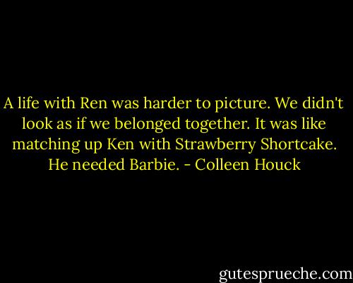 A life with Ren was harder to picture. We didn't look as if we belonged together. It was like matching up Ken with Strawberry Shortcake. He needed Barbie. - Colleen Houck