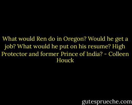 What would Ren do in Oregon? Would he get a job? What would he put on his resume? High Protector and former Prince of India? - Colleen Houck