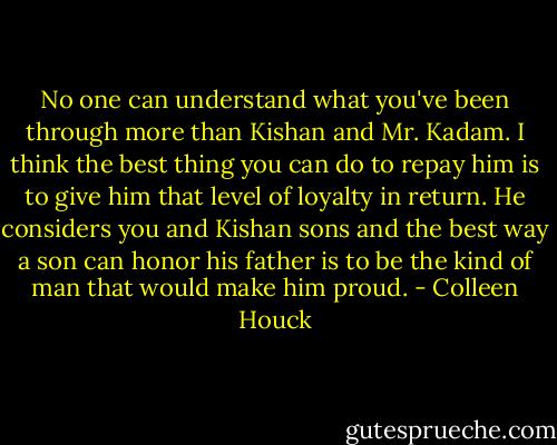 No one can understand what you've been through more than Kishan and Mr. Kadam. I think the best thing you can do to repay him is to give him that level of loyalty in return. He considers you and Kishan sons and the best way a son can honor his father is to be the kind of man that would make him proud. - Colleen Houck