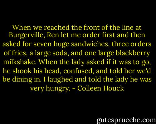 When we reached the front of the line at Burgerville, Ren let me order first and then asked for seven huge sandwiches, three orders of fries, a large soda, and one large blackberry milkshake. When the lady asked if it was to go, he shook his head, confused, and told her we'd be dining in. I laughed and told the lady he was very hungry. - Colleen Houck