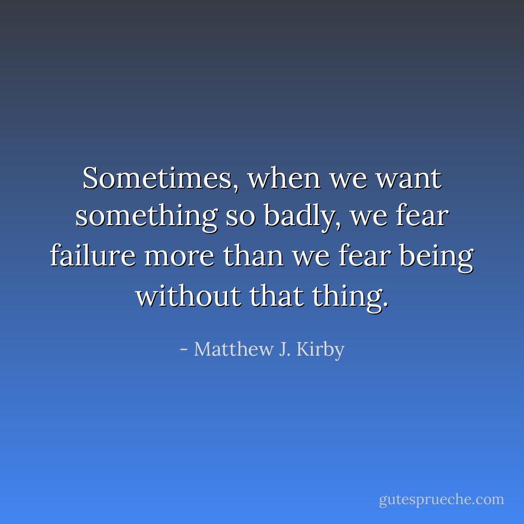 Sometimes, when we want something so badly, we fear failure more than we fear being without that thing. - Matthew J. Kirby