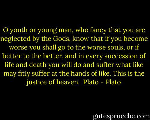 O youth or young man, who fancy that you are neglected by the Gods, know that if you become worse you shall go to the worse souls, or if better to the better, and in every succession of life and death you will do and suffer what like may fitly suffer at the hands of like. This is the justice of heaven.<br /><br />Plato - Plato