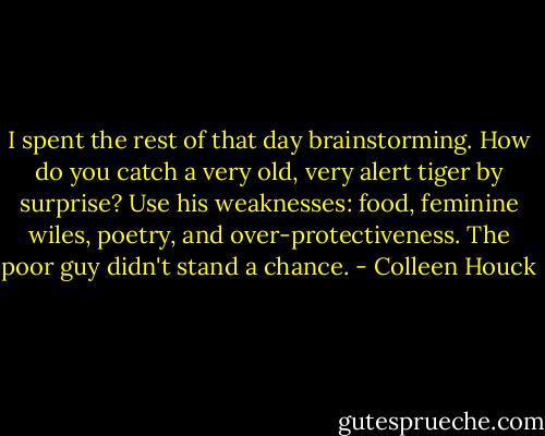 I spent the rest of that day brainstorming. How do you catch a very old, very alert tiger by surprise? Use his weaknesses: food, feminine wiles, poetry, and over-protectiveness. The poor guy didn't stand a chance. - Colleen Houck