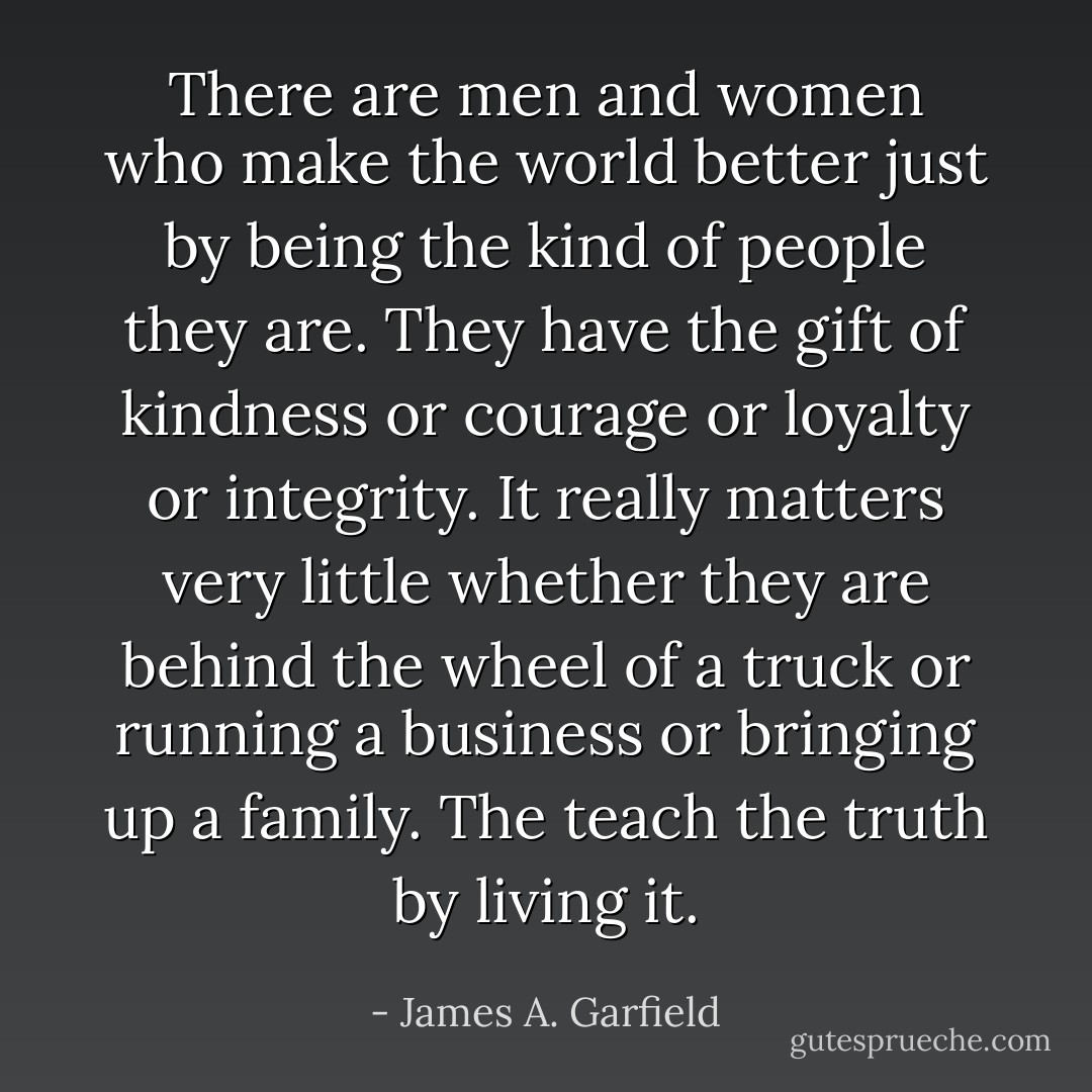 There are men and women who make the world better just by being the kind of people they are. They have the gift of kindness or courage or loyalty or integrity. It really matters very little whether they are behind the wheel of a truck or running a business or bringing up a family. The teach the truth by living it. - James A. Garfield
