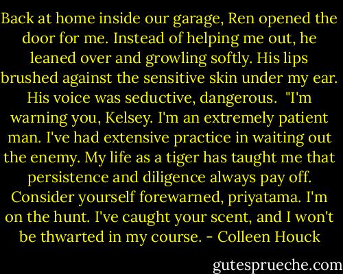 Back at home inside our garage, Ren opened the door for me. Instead of helping me out, he leaned over and growling softly. His lips brushed against the sensitive skin under my ear. His voice was seductive, dangerous.<br /><br />"I'm warning you, Kelsey. I'm an extremely patient man. I've had extensive practice in waiting out the enemy. My life as a tiger has taught me that persistence and diligence always pay off. Consider yourself forewarned, priyatama. I'm on the hunt. I've caught your scent, and I won't be thwarted in my course. - Colleen Houck