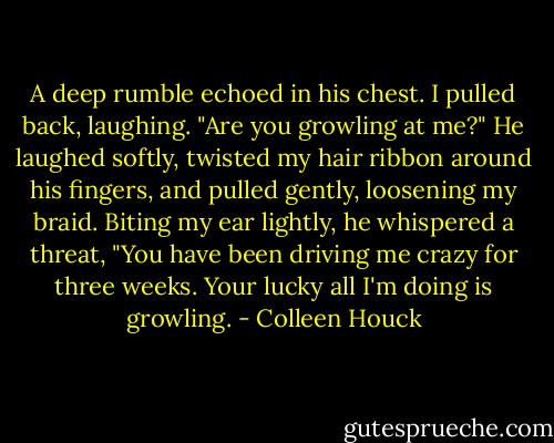 A deep rumble echoed in his chest.<br />I pulled back, laughing. "Are you growling at me?"<br />He laughed softly, twisted my hair ribbon around his fingers, and pulled gently, loosening my braid. Biting my ear lightly, he whispered a threat, "You have been driving me crazy for three weeks. Your lucky all I'm doing is growling. - Colleen Houck