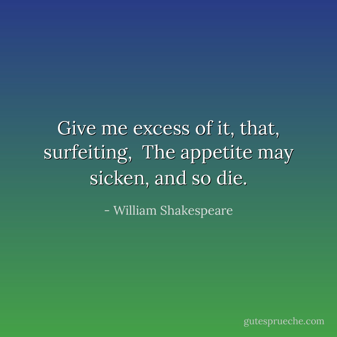 Give me excess of it, that, surfeiting,<br /> The appetite may sicken, and so die. - William Shakespeare