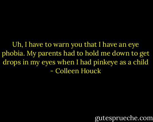 Uh, I have to warn you that I have an eye phobia. My parents had to hold me down to get drops in my eyes when I had pinkeye as a child - Colleen Houck